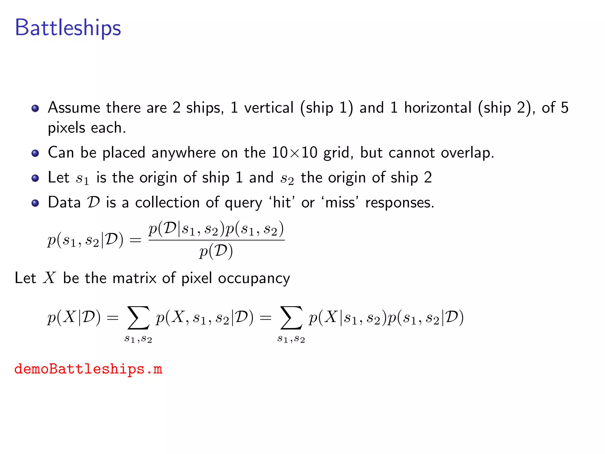 Battleships
Assume there are 2 ships, 1 vertical (ship 1) and 1 horizontal (ship 2), of 5
pixels each.
Can be placed anywhere on the 10×10 grid, but cannot overlap.
Let s1 is the origin of ship 1 and s2 the origin of ship 2
Data D is a collection of query ‘hit’ or ‘miss’ responses.
p(s1, s2|D) =
p(D|s1, s2)p(s1, s2)
p(D)
Let X be the matrix of pixel occupancy
p(X|D) =
s1,s2
p(X, s1, s2|D) =
s1,s2
p(X|s1, s2)p(s1, s2|D)
demoBattleships.m
 