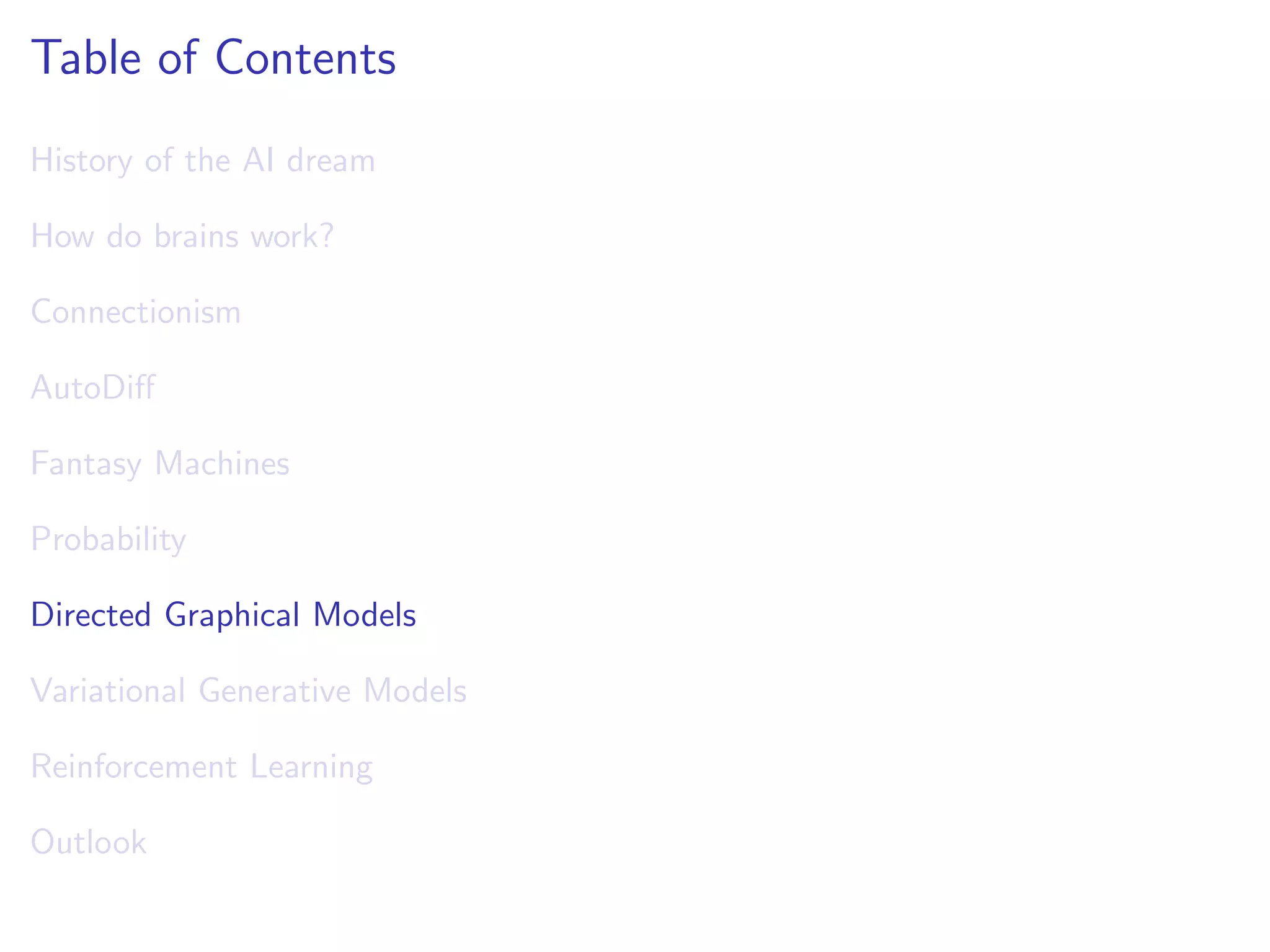Table of Contents
History of the AI dream
How do brains work?
Connectionism
AutoDiﬀ
Fantasy Machines
Probability
Directed Graphical Models
Variational Generative Models
Reinforcement Learning
Outlook
 