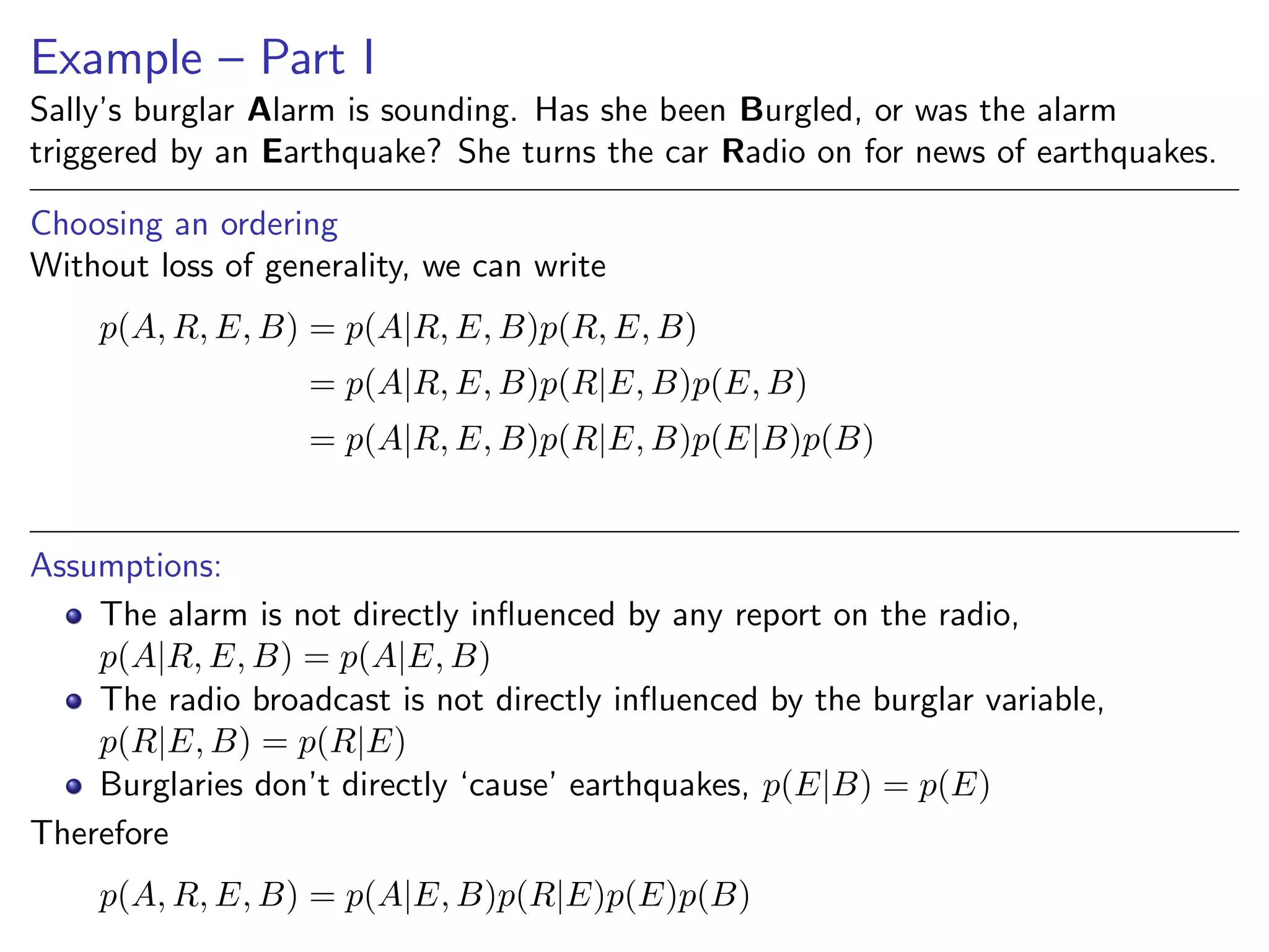 Example – Part I
Sally’s burglar Alarm is sounding. Has she been Burgled, or was the alarm
triggered by an Earthquake? She turns the car Radio on for news of earthquakes.
Choosing an ordering
Without loss of generality, we can write
p(A, R, E, B) = p(A|R, E, B)p(R, E, B)
= p(A|R, E, B)p(R|E, B)p(E, B)
= p(A|R, E, B)p(R|E, B)p(E|B)p(B)
Assumptions:
The alarm is not directly inﬂuenced by any report on the radio,
p(A|R, E, B) = p(A|E, B)
The radio broadcast is not directly inﬂuenced by the burglar variable,
p(R|E, B) = p(R|E)
Burglaries don’t directly ‘cause’ earthquakes, p(E|B) = p(E)
Therefore
p(A, R, E, B) = p(A|E, B)p(R|E)p(E)p(B)
 