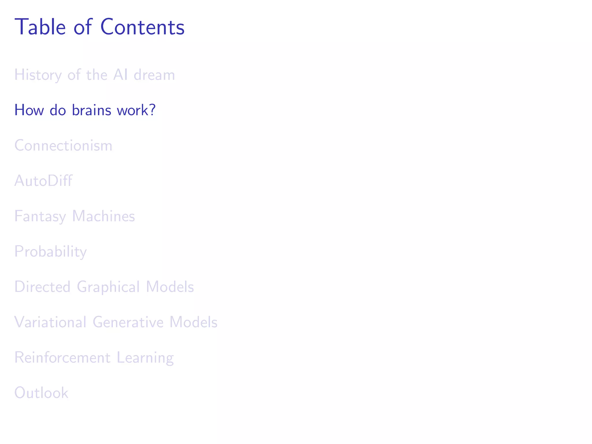 Table of Contents
History of the AI dream
How do brains work?
Connectionism
AutoDiﬀ
Fantasy Machines
Probability
Directed Graphical Models
Variational Generative Models
Reinforcement Learning
Outlook
 