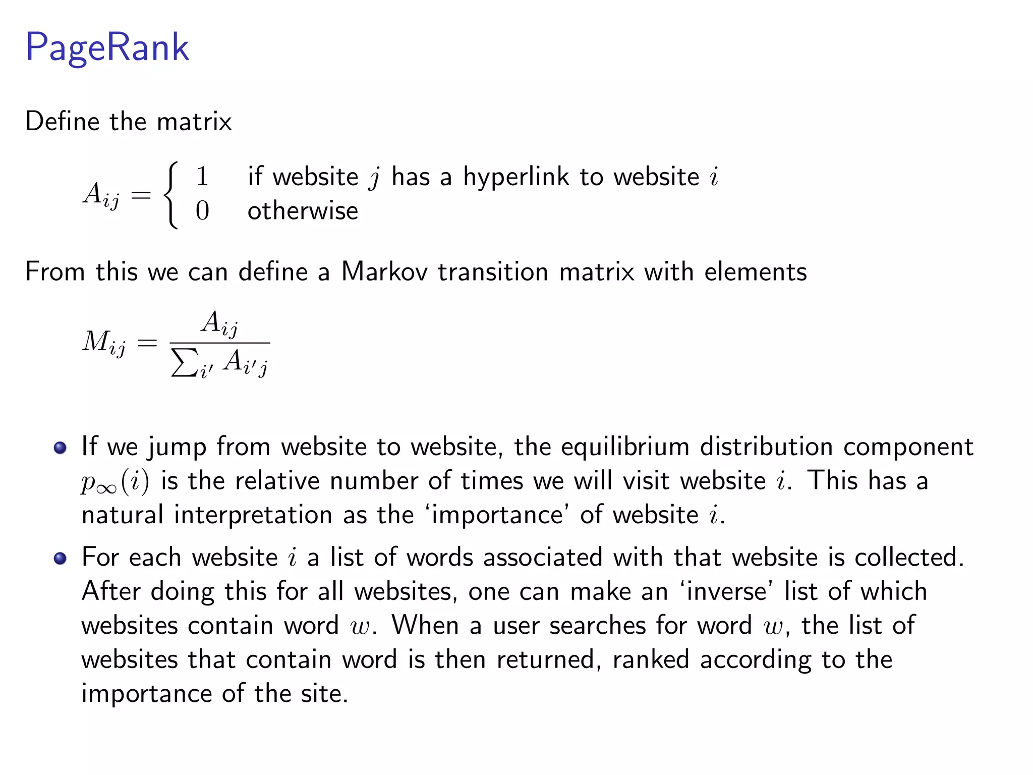 PageRank
Deﬁne the matrix
Aij =
1 if website j has a hyperlink to website i
0 otherwise
From this we can deﬁne a Markov transition matrix with elements
Mij =
Aij
i Ai j
If we jump from website to website, the equilibrium distribution component
p∞(i) is the relative number of times we will visit website i. This has a
natural interpretation as the ‘importance’ of website i.
For each website i a list of words associated with that website is collected.
After doing this for all websites, one can make an ‘inverse’ list of which
websites contain word w. When a user searches for word w, the list of
websites that contain word is then returned, ranked according to the
importance of the site.
 