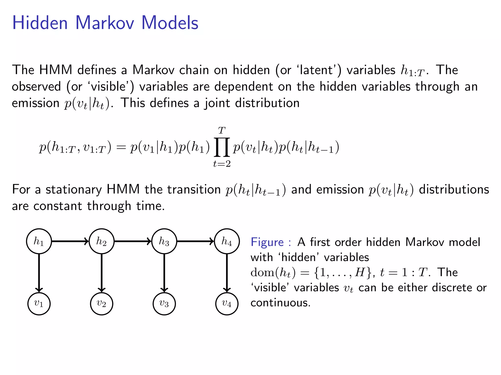 Hidden Markov Models
The HMM deﬁnes a Markov chain on hidden (or ‘latent’) variables h1:T . The
observed (or ‘visible’) variables are dependent on the hidden variables through an
emission p(vt|ht). This deﬁnes a joint distribution
p(h1:T , v1:T ) = p(v1|h1)p(h1)
T
t=2
p(vt|ht)p(ht|ht−1)
For a stationary HMM the transition p(ht|ht−1) and emission p(vt|ht) distributions
are constant through time.
v1 v2 v3 v4
h1 h2 h3 h4 Figure : A ﬁrst order hidden Markov model
with ‘hidden’ variables
dom(ht) = {1, . . . , H}, t = 1 : T. The
‘visible’ variables vt can be either discrete or
continuous.
 