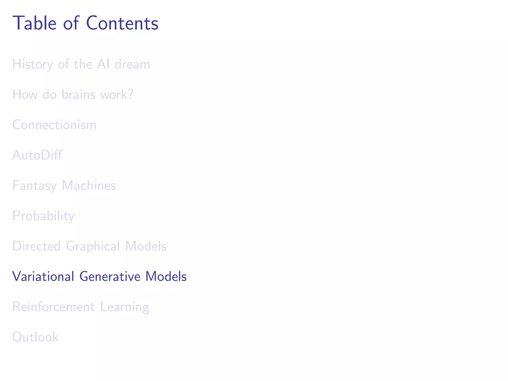 Table of Contents
History of the AI dream
How do brains work?
Connectionism
AutoDiﬀ
Fantasy Machines
Probability
Directed Graphical Models
Variational Generative Models
Reinforcement Learning
Outlook
 