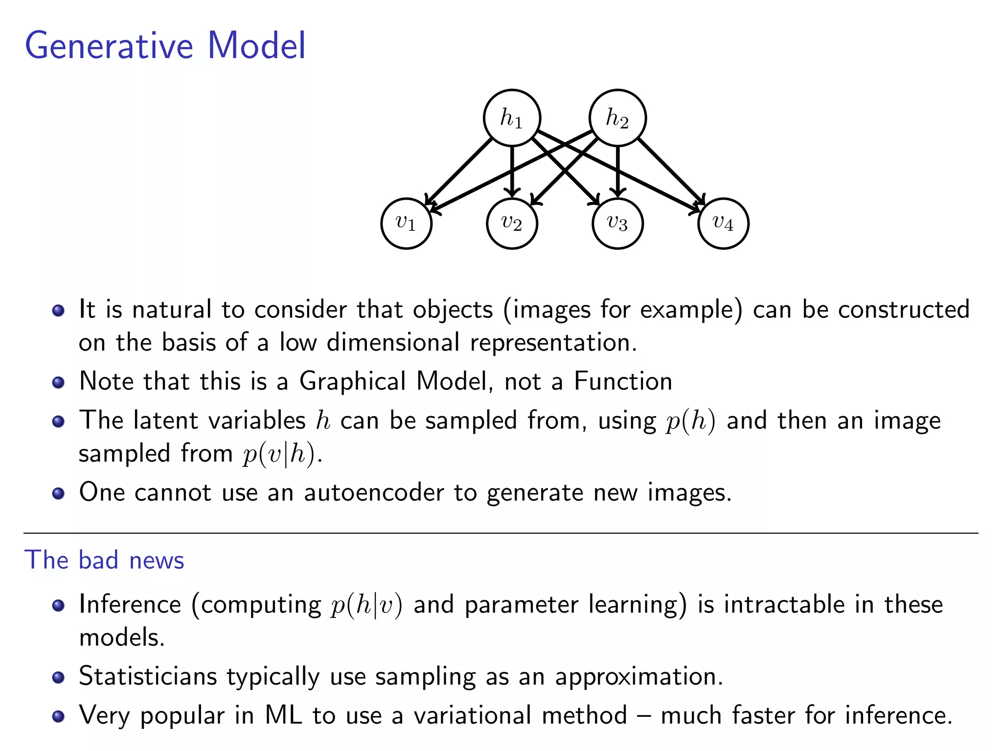 Generative Model
h1 h2
v1 v2 v3 v4
It is natural to consider that objects (images for example) can be constructed
on the basis of a low dimensional representation.
Note that this is a Graphical Model, not a Function
The latent variables h can be sampled from, using p(h) and then an image
sampled from p(v|h).
One cannot use an autoencoder to generate new images.
The bad news
Inference (computing p(h|v) and parameter learning) is intractable in these
models.
Statisticians typically use sampling as an approximation.
Very popular in ML to use a variational method – much faster for inference.
 