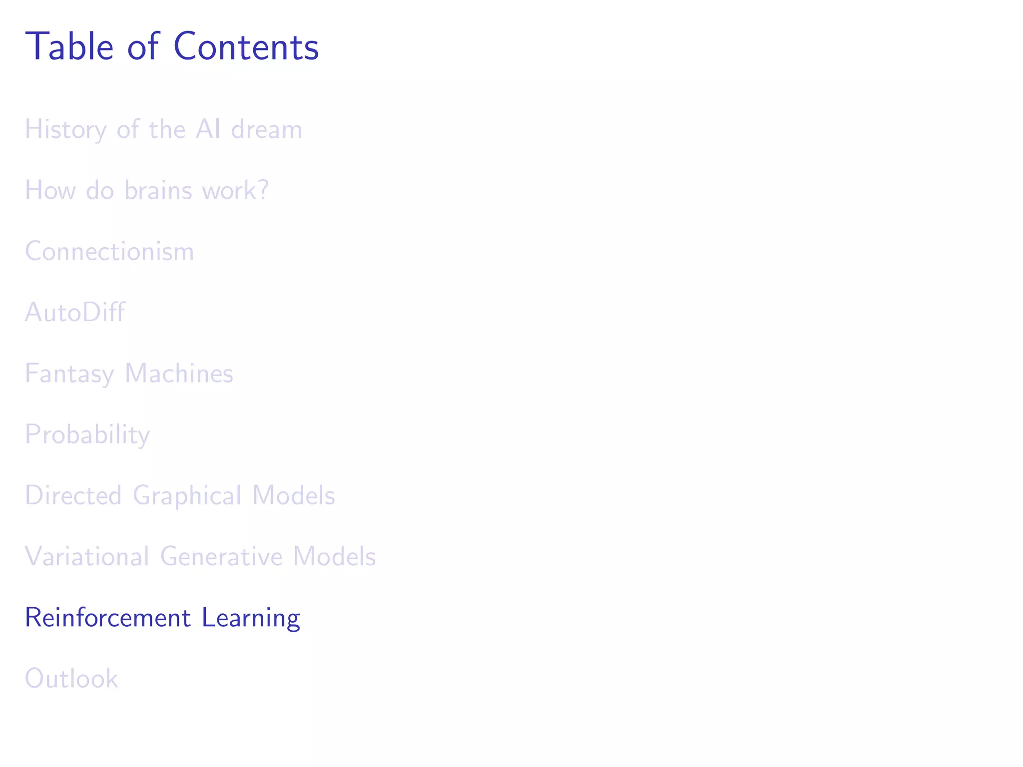 Table of Contents
History of the AI dream
How do brains work?
Connectionism
AutoDiﬀ
Fantasy Machines
Probability
Directed Graphical Models
Variational Generative Models
Reinforcement Learning
Outlook
 
