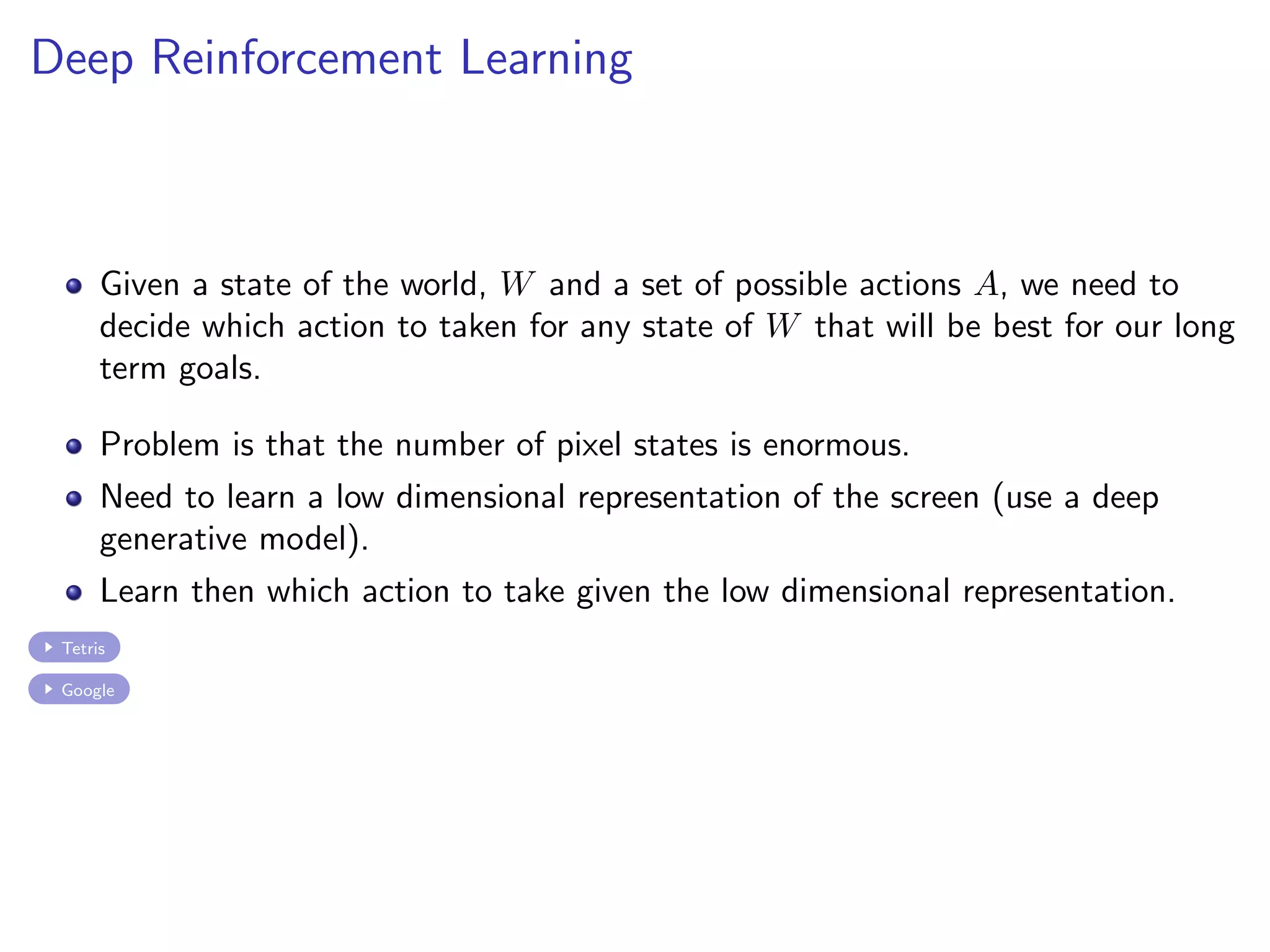 Deep Reinforcement Learning
Given a state of the world, W and a set of possible actions A, we need to
decide which action to taken for any state of W that will be best for our long
term goals.
Problem is that the number of pixel states is enormous.
Need to learn a low dimensional representation of the screen (use a deep
generative model).
Learn then which action to take given the low dimensional representation.
Tetris
Google
 