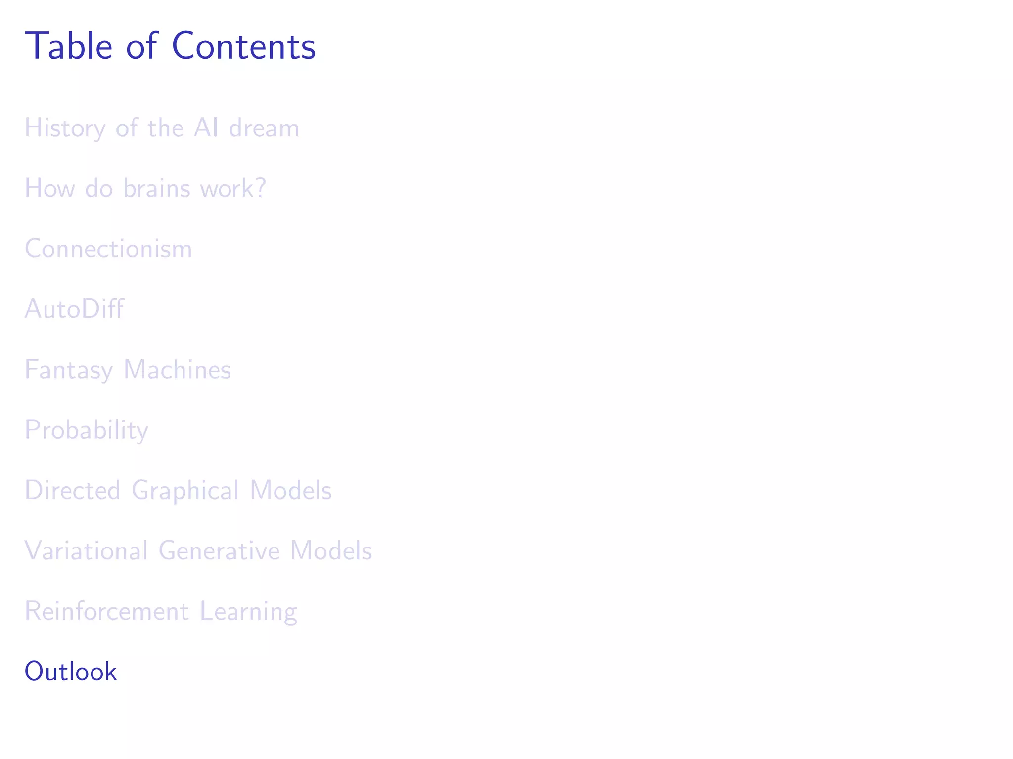 Table of Contents
History of the AI dream
How do brains work?
Connectionism
AutoDiﬀ
Fantasy Machines
Probability
Directed Graphical Models
Variational Generative Models
Reinforcement Learning
Outlook
 
