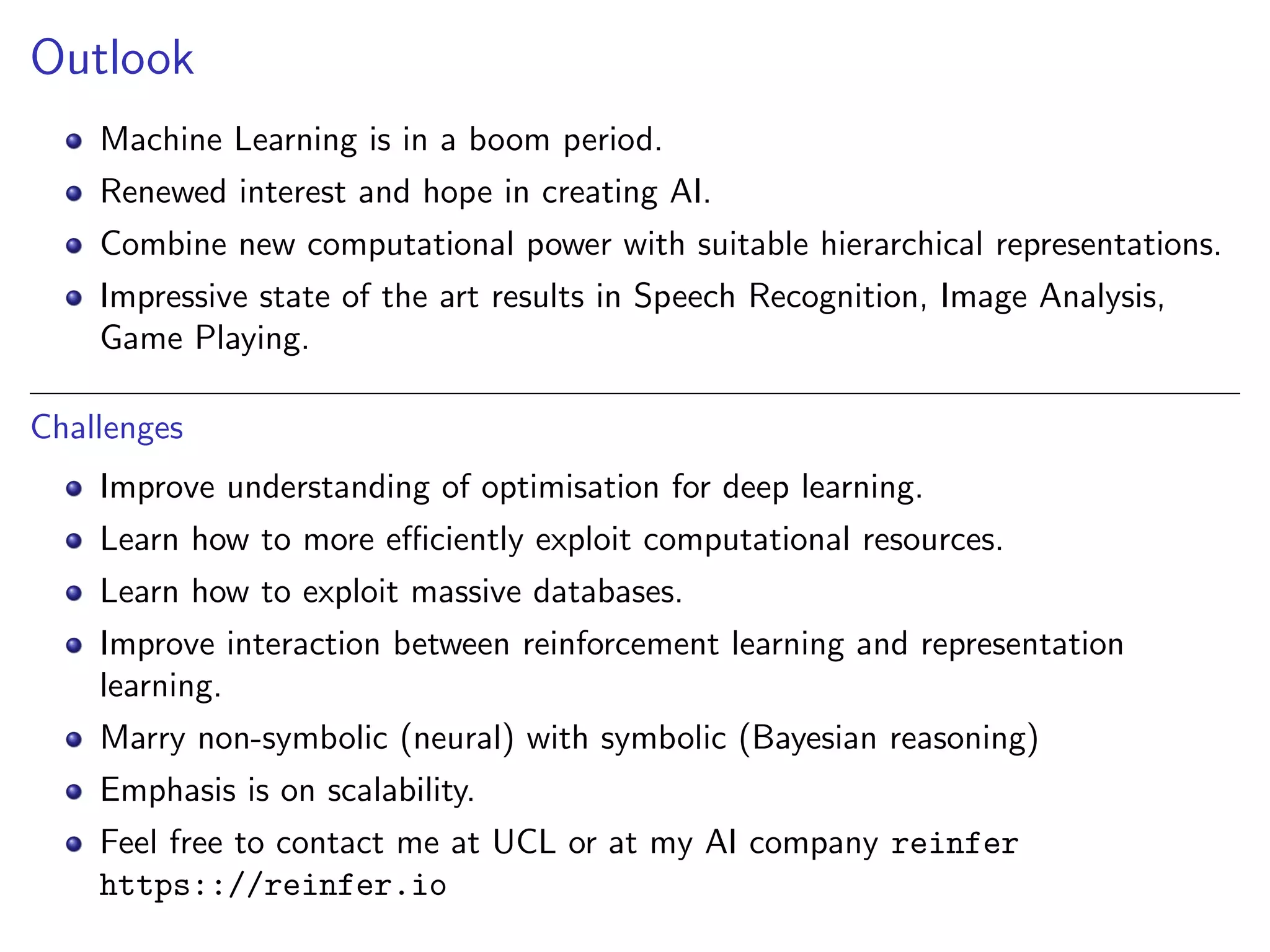 Outlook
Machine Learning is in a boom period.
Renewed interest and hope in creating AI.
Combine new computational power with suitable hierarchical representations.
Impressive state of the art results in Speech Recognition, Image Analysis,
Game Playing.
Challenges
Improve understanding of optimisation for deep learning.
Learn how to more eﬃciently exploit computational resources.
Learn how to exploit massive databases.
Improve interaction between reinforcement learning and representation
learning.
Marry non-symbolic (neural) with symbolic (Bayesian reasoning)
Emphasis is on scalability.
Feel free to contact me at UCL or at my AI company reinfer
https:://reinfer.io
 