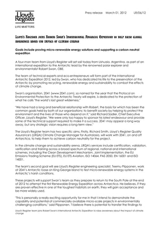 Press release      March 01, 2012             LR/06/12




Lloyd's Register joins Robert Swan's International Antarctic Expedition to help raise global
awareness about the impact of climate change

Goals include proving micro-renewable energy solutions and supporting a carbon-neutral
expedition


A four-man team from Lloyd's Register will set sail today from Ushuaia, Argentina, as part of an
international expedition to the Antarctic lead by the renowned polar explorer and
environmentalist Robert Swan, OBE.

The team of technical experts and eco-entrepreneurs will form part of the International
Antarctic Expedition 2012, led by Swan, who has dedicated his life to the preservation of the
Antarctic by promoting recycling, renewable energy and sustainability to combat the effects
of climate change.

Swan's organisation, 2041 (www.2041.com), so named for the year that the Protocol on
Environmental Protection to the Antarctic Treaty will expire, is dedicated to the protection of
what he calls "the world’s last great wilderness."

"We have had a long and beneficial relationship with Robert, the basis for which has been the
common goals held by both of our organisations: to benefit society by helping to protect the
environment and the lives of those who depend on it," said Richard Sadler, Chief Executive
Officer, Lloyd's Register. "We were only too happy to sponsor his latest endeavour and provide
some of the technical support required to make it a success. 2041 may appear a long way
away, but any strategic vision requires a long-term view."

The Lloyd's Register team has two specific aims. Firstly, Richard Smith, Lloyd’s Register Quality
Assurance's (LRQA) Climate Change Manager for Australasia, will work with 2041, on and off
Antarctica, to help them to achieve carbon neutrality for the project.

In the climate change and sustainability arena, LRQA's services include certification, validation,
verification and training across a broad spectrum of regional, national and international
schemes, including the Clean Development Mechanism, Joint Implementation, the EU
Emissions Trading Scheme (EU ETS), EU ETS Aviation, ISO 14064, PAS 2050, EN 16001 and ISO
14001.

The team's second goal will see Lloyd's Register engineering specialist, Teemu Piipponen, work
at 2041's Antarctic base on King George Island to test micro-renewable energy systems in the
Antarctic’s harsh conditions.

These projects will support Swan’s team as they prepare to return to the South Pole at the end
of 2012 to attempt the first Renewable Energy Expedition across Antarctica. He believes, if they
are proven effective in one of the toughest habitats on earth, they will gain acceptance and
be more widely used.

"This is personally a really exciting opportunity for me in that I intend to demonstrate the
capability and potential of commercially available micro-scale projects in environmentally
challenging conditions," said Piipponen. "I believe there is potential to transfer the findings to

Lloyd's Register team joins Robert Swan's International Antarctic Expedition to raise awareness about the impact of climate
change
 