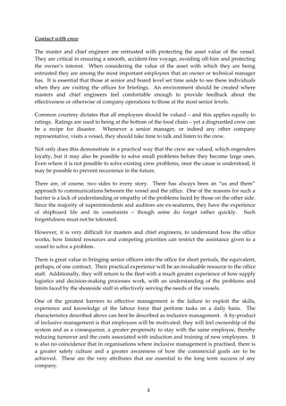 Contact with crew

The master and chief engineer are entrusted with protecting the asset value of the vessel.
They are critical in ensuring a smooth, accident-free voyage, avoiding off-hire and protecting
the owner’s interest. When considering the value of the asset with which they are being
entrusted they are among the most important employees that an owner or technical manager
has. It is essential that those at senior and board level set time aside to see these individuals
when they are visiting the offices for briefings. An environment should be created where
masters and chief engineers feel comfortable enough to provide feedback about the
effectiveness or otherwise of company operations to those at the most senior levels.

Common courtesy dictates that all employees should be valued – and this applies equally to
ratings. Ratings are used to being at the bottom of the food chain – yet a disgruntled crew can
be a recipe for disaster. Whenever a senior manager, or indeed any other company
representative, visits a vessel, they should take time to talk and listen to the crew.

Not only does this demonstrate in a practical way that the crew are valued, which engenders
loyalty, but it may also be possible to solve small problems before they become large ones.
Even where it is not possible to solve existing crew problems, once the cause is understood, it
may be possible to prevent recurrence in the future.

There are, of course, two sides to every story. There has always been an “us and them”
approach to communications between the vessel and the office. One of the reasons for such a
barrier is a lack of understanding or empathy of the problems faced by those on the other side.
Since the majority of superintendents and auditors are ex-seafarers, they have the experience
of shipboard life and its constraints – though some do forget rather quickly. Such
forgetfulness must not be tolerated.

However, it is very difficult for masters and chief engineers, to understand how the office
works, how limited resources and competing priorities can restrict the assistance given to a
vessel to solve a problem.

There is great value in bringing senior officers into the office for short periods, the equivalent,
perhaps, of one contract. Their practical experience will be an invaluable resource to the office
staff. Additionally, they will return to the fleet with a much greater experience of how supply
logistics and decision-making processes work, with an understanding of the problems and
limits faced by the shoreside staff in effectively serving the needs of the vessels.

One of the greatest barriers to effective management is the failure to exploit the skills,
experience and knowledge of the labour force that perform tasks on a daily basis. The
characteristics described above can best be described as inclusive management. A by-product
of inclusive management is that employees will be motivated; they will feel ownership of the
system and as a consequence, a greater propensity to stay with the same employee, thereby
reducing turnover and the costs associated with induction and training of new employees. It
is also no coincidence that in organisations where inclusive management is practised, there is
a greater safety culture and a greater awareness of how the commercial goals are to be
achieved. These are the very attributes that are essential to the long term success of any
company.



                                                  4
 