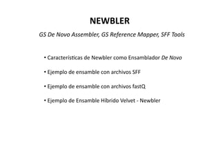 NEWBLER 
GS De Novo Assembler, GS Reference Mapper, SFF Tools 
•  Caracterís*cas de Newbler como Ensamblador De Novo 
•  Ejemplo de ensamble con archivos SFF 
•  Ejemplo de ensamble con archivos fastQ 
•  Ejemplo de Ensamble Híbrido Velvet ‐ Newbler 
 