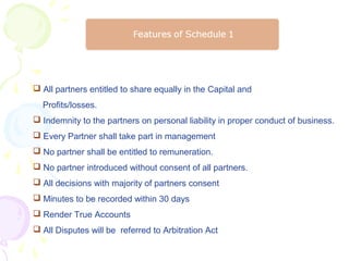  All partners entitled to share equally in the Capital and
  Profits/losses.
 Indemnity to the partners on personal liability in proper conduct of business.
 Every Partner shall take part in management
 No partner shall be entitled to remuneration.
 No partner introduced without consent of all partners.
 All decisions with majority of partners consent
 Minutes to be recorded within 30 days
 Render True Accounts
 All Disputes will be referred to Arbitration Act
 
