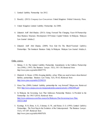 1. Limited Liability Partnership Act 2012.
2. Roach,L. (2013). Company Law Concentrate. United Kingdom: Oxford University Press.
3. United Kingdom Limited Liability Partnership Act 2000.
4. Zuhairah Ariff Abd Ghadas. (2013). Going Forward The Changing Facet Of Partnership
Base Business Structure; Development Of Venture Capital Vehicles In Malaysia. Malayan
Law Journal Articles,2.
5. Zuhairah Ariff Abd Ghadas. (2009). New Kid On The Block!!'Limited Liability
Partnerships: The Imminent Business Entity In Malaysia. Malayan Law Journal Articles,6.
Online sources.
1. Bishop, C. G. The Limited Liability Partnership Amendments to the Uniform Partnership
Act (1994). ( 1997). The Business Lawyer. 53(1), 101-138. Retrieved from
http://www.jstor.org/stable/40687778.
2. Elizabeth G. Hester. (1996). Keeping liability at bay: What you need to know about limited
liability partnerships. Business Law Today. 5(3), 58-62. Retrieved from
http://www.jstor.org/stable/23290219.
3. Grace Tan. (2008). Limited Liability partnership-the way forward? Micpa.com. Retrieved
from http://www.micpa.com.my/micpastudent/documents/article1-29062009.pdf.
4. In Malaysia the Governing Law That Addresses Partnership Matters: Is Provided in the
Partnership Act 1961? (2014). Retrieved from
http://www.antiessays.com/free-essays/In-Malaysia-The-Governing-Law-That-
566311.html.
5. Keatinge, R. R, Donn, A. G., Coleman, G. W., and Hester, E. G. (1995). Limited Liability
Partnerships: The Next Step in the Evolution of the Unincorporated. The Business Lawyer.
51(1), 147-207. Retrieved from
http://www.jstor.org/stable/40687638.
 