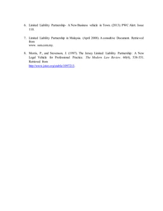 6. Limited Liability Partnership- A New Business vehicle in Town. (2013). PWC Alert. Issue
110.
7. Limited Liability Partnership in Malaysia. (April 2008). A consultive Document. Retrieved
from
www. ssm.com.my.
8. Morris, P., and Stevenson, J. (1997). The Jersey Limited Liability Partnership: A New
Legal Vehicle for Professional Practice. The Modern Law Review. 60(4), 538-551.
Retrieved from
http://www.jstor.org/stable/1097213.
 
