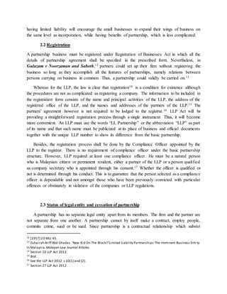 having limited liability will encourage the small businesses to expand their wings of business on
the same level as incorporation, while having benefits of partnership, which is less complicated.
2.2 Registration
A partnership business must be registered under Registration of Businesses Act in which all the
details of partnership agreement shall be specified in the prescribed form. Nevertheless, in
Gulazam v Noorzaman and Saboth,12 partners could set up their firm without registering the
business so long as they accomplish all the features of partnerships, namely relations between
persons carrying on business in common. Thus, a partnership could validly be carried on.13
Whereas for the LLP, the law is clear that registration14 is a condition for existence although
the procedures are not as complicated as registering a company. The information to be included in
the registration form consists of the name and principal activities of the LLP, the address of the
registered office of the LLP, and the names and addresses of the partners of the LLP.15 The
partners' agreement however is not required to be lodged to the registrar.16 LLP Act will be
providing a straightforward registration process through a single instrument. Thus, it will become
more convenient. An LLP must use the words “LL Partnership” or the abbreviation “LLP” as part
of its name and that such name must be publicized at its place of business and official documents
together with the unique LLP number to show its difference from the basic partnership.
Besides, the registration process shall be done by the Compliance Officer appointed by the
LLP to the registrar. There is no requirement of compliance officer under the basic partnership
structure. However, LLP required at least one compliance officer. He must be a natural person
who is Malaysian citizen or permanent resident, either a partner of the LLP or a person qualified
as company secretary who is appointed through his consent.17 Whether the officer is qualified or
not is determined through his conduct. This is to guarantee that the person selected as a compliance
officer is dependable and not amongst those who have been previously convicted with particular
offences or obstinately in violation of the companies or LLP regulations.
2.3 Status of legal entity and cessation of partnership
A partnership has no separate legal entity apart from its members. The firm and the partner are
not separate from one another. A partnership cannot by itself make a contract, employ people,
commits crime, sued or be sued. Since partnership is a contractual relationship which subsist
12 [1957] 23 MLJ 45.
13 Zuhairah Ariff Abd Ghadas.'New Kid On The Block!!'Limited Liability Partnerships:The Imminent Business Enti ty
In Malaysia.Malayan Law Journal Articles.
14 Section 10 LLP Act 2012.
15 Ibid.
16 See the LLP Act 2012 s 10(1) and (2).
17 Section 27 LLP Act 2012.
 