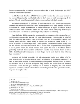 between persons carrying on business in common with a view of profit, the Contracts Act 195018
applies to a partnership agreement.
In M.K. Varma & Another v K.M. Oli Mohamed,19 it was ruled that action under contract in
the course of the partnership must be filed under the firm’s name or jointly encompassing all the
partners. The suit cannot be maintained in their own personal and individual capacity.
A cessation of partnership by dissolution of partnership can be either through the court order
or without the intervention of the court. This is because partners do not enjoy perpetual succession
in case there is a change in membership. It can be deduced that in respect of contracts, be it in
written or verbal, where a contract is entered into with several persons jointly they should all join
in an action upon it as there is no separate legal entity in the law of partnership.
Under the limited liability partnership, persons dealing or contracting with a partner of an LLP
will be dealing or contracting with the LLP rather than its partner. Partners acting on behalf of
LLP then may enter into contract, sued, or be sued. After all, the responsibility incurred and
liability arising therefrom, whether arising in contract, tort, or otherwise, should be that of LLP
due to the presence of separate legal entity. Limited partners can also lend or borrow money from
the firm and enter into transactions with the firm.20 In such cases, except where the limited partner
is also a general partner, the limited partner's claim against the assets of the offshore limited
partnership shall rank them as creditors of the firm.21 Another more important feature is that as
LLP it should be allowed to raise capital or create charges over its assets due to its status of having
legal personality.22
In contrast with the basic partnership, LLP will cease through winding up or striking off of the
LLP. It can be either by the order from the court23 or voluntarily by the partners collectively.24 It
must be noted that in the event of death or bankruptcy of the partners, the LLP will not be affected
nor dissolved. This is in line with the separate entity standard that accords LLP with perpetual
succession.25 Since the LLP give flexibility to its partners in designing their own internal
regulations, sometimes methods of dissolution can also be provided in the agreement.26 If it is,
they must be complied with.
18 Act 329.
19 [1950] 1 MLJ 80.
20 See the LLP and LLPA 2010 s 15(1).
21 See the LLP and LLPA 2010 s 15(2).
22 SSM CD on Limited Liability Partnerships, April 2008 atp 38.
23 Section 49 LLP Act 2012.
24 Section 50 LLP Act 2012.
25If LLP however is subjectto restriction of operating below the required membership of 2 after a certain grace
period, in which they will automatically ceaseafter the expiry of such period.
26 SSM CD on Limited Liability Partnerships, April 2008 atp 49.
 