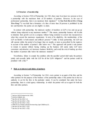 2.4 Structure of membership
According to Section 47(2) of Partnership Act 1961, there must be at least two persons to form
a partnership with the maximum limit of 20 numbers of partners. However, in the case of
professional partnership, there is no maximum limit stipulated.27 In Tan Teck Hee & Ors v Cheng
Tiew Peng,28 it was held that a formation of a firm of more than 20 persons is prohibited by the
law and therefore the parties are not eligible to claim.
In contrast with partnership, the minimum number of members in LLP is two and can go up
without being subjected to any maximum number.29 This means, partnership business will be able
to stimulate their growth as in in a company without being restricted to convert into incorporation
when they exceed the maximum requirement. In term of its eligibility, the memberships of the
LLP are flexible to both natural and artificial persons.30 Unlike in basic partnership, the LLP can
still operate within the period of no longer than six months or more as prescribed by the registrar
in account of the number of partner’s falls below two.31 This approach will permit a sole partner
to remain to operate without having winding up the business will surely make LLP more
convenient and attractive as it increases business flexibility and avoid the cost of winding up when
the number of partners falls below the minimum standard.32
Nevertheless, failure to comply the condition after the specified period shall make the partners
jointly and severally liable with the LLP for all the LLPs' obligation33 and the partner could be
penalized with a fine.34
3 Rule as to interest and duties of partners
According to Section 7 of Partnership Act 1961, every partner is an agent of the firm and his
other partners for the purpose of the business of the partnership unless if the partner has in fact no
authority to act for the firm in the particular matter. It can be concluded that under the basic
partnership, there is a dual agency relationship, in which the partner will act as agent for both the
firm and other partners.
27 Section 14(3) Companie Act 1965.
28 [1915] 2 FMSLR 161.
29 See the LLP Act 2012 s 6.
30 See the LLP Act 2012 s 7(4).
31 See the LLP Act 2012 s 7(1).
32 SSM CD on Limited Liability Partnerships,April 2008 atp 21.
33 See the LLP Act 2012 s 7(2).
34 See the LLP Act 2012 s 7(3).
 