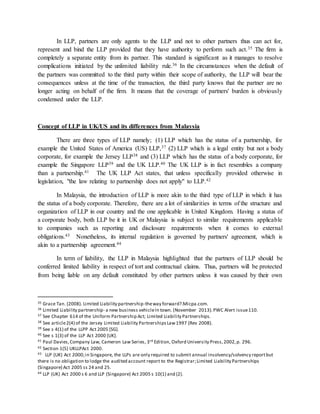In LLP, partners are only agents to the LLP and not to other partners thus can act for,
represent and bind the LLP provided that they have authority to perform such act.35 The firm is
completely a separate entity from its partner. This standard is significant as it manages to resolve
complications initiated by the unlimited liability rule.36 In the circumstances when the default of
the partners was committed to the third party within their scope of authority, the LLP will bear the
consequences unless at the time of the transaction, the third party knows that the partner are no
longer acting on behalf of the firm. It means that the coverage of partners' burden is obviously
condensed under the LLP.
Concept of LLP in UK/US and its differences from Malaysia
There are three types of LLP namely; (1) LLP which has the status of a partnership, for
example the United States of America (US) LLP,37 (2) LLP which is a legal entity but not a body
corporate, for example the Jersey LLP38 and (3) LLP which has the status of a body corporate, for
example the Singapore LLP39 and the UK LLP.40 The UK LLP is in fact resembles a company
than a partnership.41 The UK LLP Act states, that unless specifically provided otherwise in
legislation, "the law relating to partnership does not apply" to LLP.42
In Malaysia, the introduction of LLP is more akin to the third type of LLP in which it has
the status of a body corporate. Therefore, there are a lot of similarities in terms of the structure and
organization of LLP in our country and the one applicable in United Kingdom. Having a status of
a corporate body, both LLP be it in UK or Malaysia is subject to similar requirements applicable
to companies such as reporting and disclosure requirements when it comes to external
obligations.43 Nonetheless, its internal regulation is governed by partners' agreement, which is
akin to a partnership agreement.44
In term of liability, the LLP in Malaysia highlighted that the partners of LLP should be
conferred limited liability in respect of tort and contractual claims. Thus, partners will be protected
from being liable on any default constituted by other partners unless it was caused by their own
35 Grace Tan. (2008). Limited Liability partnership-theway forward?.Micpa.com.
36 Limited Liability partnership- a new business vehicleIn town. (November 2013).PWC Alert issue110.
37 See Chapter 614 of the Uniform Partnership Act; Limited Liability Partnerships.
38 See article2(4) of the Jersey Limited Liability PartnershipsLaw1997 (Rev 2008).
39 See s 4(1) of the LLPP Act 2005 [SG].
40 See s 1(3) of the LLP Act 2000 [UK].
41 Paul Davies,Company Law, Cameron Law Series, 3rd Edition, Oxford University Press,2002,p. 296.
42 Section 1(5) UKLLPAct 2000.
43 LLP (UK) Act 2000;in Singapore, the LLPs are only required to submit annual insolvency/solvency reportbut
there is no obligation to lodge the audited account report to the Registrar;Limited Liability Partnerships
(Singapore) Act 2005 ss 24 and 25.
44 LLP (UK) Act 2000 s 6 and LLP (Singapore) Act 2005 s 10(1) and (2).
 