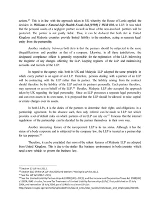 actions.45 This is in line with the approach taken in UK whereby the House of Lords applied the
decision in Williams v Natural Life Health Foods Ltd [1998] 1 WLR 830, to LLP. It was ruled
that the personal assets of a negligent partner as well as those of the non-involved partners will be
protected. The partner is not jointly liable. Thus, it can be deduced that both Act in United
Kingdom and Malaysia countries provide limited liability to the members, acting as separate legal
entity from the partnership.
Another similarity between both Acts is that the partners should be subjected to the same
disqualifications and penalties as that of a company. Likewise, in all these jurisdictions, the
designated compliance officer is generally responsible for the registration of the LLP, informing
the Registrar of any changes affecting the LLP, keeping registers of the LLP and maintaining
accounts and records of the LLP.
In regard to the agency rule, both in UK and Malaysia LLP adopted the same principle in
which every partner is an agent of an LLP. Therefore, persons dealing with a partner of an LLP
will be contracting with the LLP rather than its partner. The liability arising from the contract
should therefore be the liability of the LLP and not its partners personally. Each partner therefore,
may represent or act on behalf of the LLP.46 Besides, Malaysia LLP also accepted the approach
taken by UK regarding the legal personality. Since an LLP possesses a separate legal personality
and can own assets in its own name, it is proposed that the LLP should be allowed to raise capital
or create charges over its assets.
In both LLPs, it is the duties of the partners to determine their rights and obligations in a
partnership agreement. In the absence such, then only referral can be made to LLP Act which
provides a set of default rules on which partners of an LLP can rely on.47 It means that the internal
regulations of the partnership can be decided by the partner themselves in their own way.
Another interesting feature of the incorporated LLP is its tax status. Although it has the
status of a body corporate and is subjected to the company law, the LLP is treated as a partnership
for tax purposes.48
Therefore, it can be concluded that most of the salient features of Malaysia LLP are adopted
from United Kingdom. This is due to the similar like business environment in both countries which
need a new vehicle to govern the business law.
45 Section 12 LLP Act 2012.
46 Section 6(1) of the UK LLP Act 2000 and Section 7 Malaysia LLP Act 2012.
47 See the LLP Act 2012 s 9(1).
48 See the Limited Liability PartnershipsAct2000 [UK] s 10(1); and the Income and Corporation Taxes Act 1988[UK]
s 118ZA; IRAS circular,'IncomeTax Treatment of Limited Liability Partnerships(LLPs),' firstpublished on 15 July
2004,and revised on 16 July 2004,para 5 (IRAS circularon LLPs) at
http://www.iras.gov.sg/irasHome/uploadedFiles/Quick_Links/etax_Guides/Individuals_and_employees/2004it6.
 