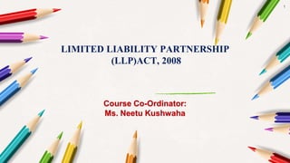 1
LIMITED LIABILITY PARTNERSHIP
(LLP)ACT, 2008
Course Co-Ordinator:
Ms. Neetu Kushwaha
 
