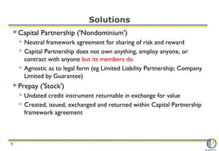 Solutions
 Capital Partnership ('Nondominium')
   Neutral framework agreement for sharing of risk and reward
   Capital Partnership does not own anything, employ anyone, or
    contract with anyone but its members do
   Agnostic as to legal form (eg Limited Liability Partnership; Company
    Limited by Guarantee)
 Prepay ('Stock')
   Undated credit instrument returnable in exchange for value
   Created, issued, exchanged and returned within Capital Partnership
    framework agreement
 