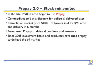 Prepay 2.0 – Stock reinvented
 In the late 1990's Enron began to use Prepay
 Commodities sold at a discount for dollars & delivered later
 Example: oil market price $100: 1m barrels sold for $90 now
  and delivery in 6 months
 Enron used Prepay to defraud creditors and investors
 Since 2005 investment banks and producers have used prepay
  to defraud the oil market
 