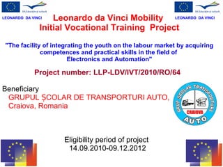 Leonardo da Vinci Mobility  Initial Vocational Training  Project &quot;The facility of integrating the youth on the labour market by acquiring competences and practical skills in the field of  Electronics and Automation&quot; Project number:  LLP-LDV/IVT/2010/RO/64   Beneficiar y   GRUPUL ȘCOLAR DE TRANSPORTURI AUTO,  Craiova , Romania   Eligibility period of project  14 .09.2010-09.12.2012 LEONARDO  DA VINCI LEONARDO  DA VINCI 