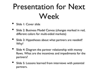 Presentation for Next
Week
• Slide 1: Cover slide
• Slide 2: Business Model Canvas (changes marked in red,
different colors for multi-sided markets)
• Slide 3: Hypotheses about what partners are needed?
Why?
• Slide 4: Diagram the partner relationship with money
flows. What are the incentives and impediments for the
partners?
• Slide 5: Lessons learned from interviews with potential
partners.
 