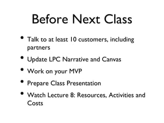 Before Next Class
• Talk to at least 10 customers, including
partners
• Update LPC Narrative and Canvas
• Work on your MVP
• Prepare Class Presentation
• Watch Lecture 8: Resources, Activities and
Costs
 