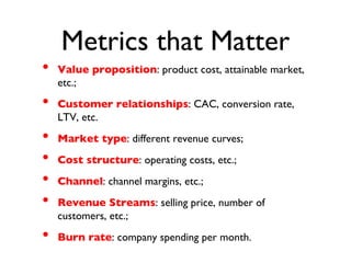 Metrics that Matter
• Value proposition: product cost, attainable market,
etc.;
• Customer relationships: CAC, conversion rate,
LTV, etc.
• Market type: different revenue curves;
• Cost structure: operating costs, etc.;
• Channel: channel margins, etc.;
• Revenue Streams: selling price, number of
customers, etc.;
• Burn rate: company spending per month.
 