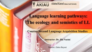 Language learning pathways:
The ecology and semiotics of LL
Course: Second Language Acquisition Studies
Instructor: Dr. Jila Naeini
Student: Zahra Bayani
 