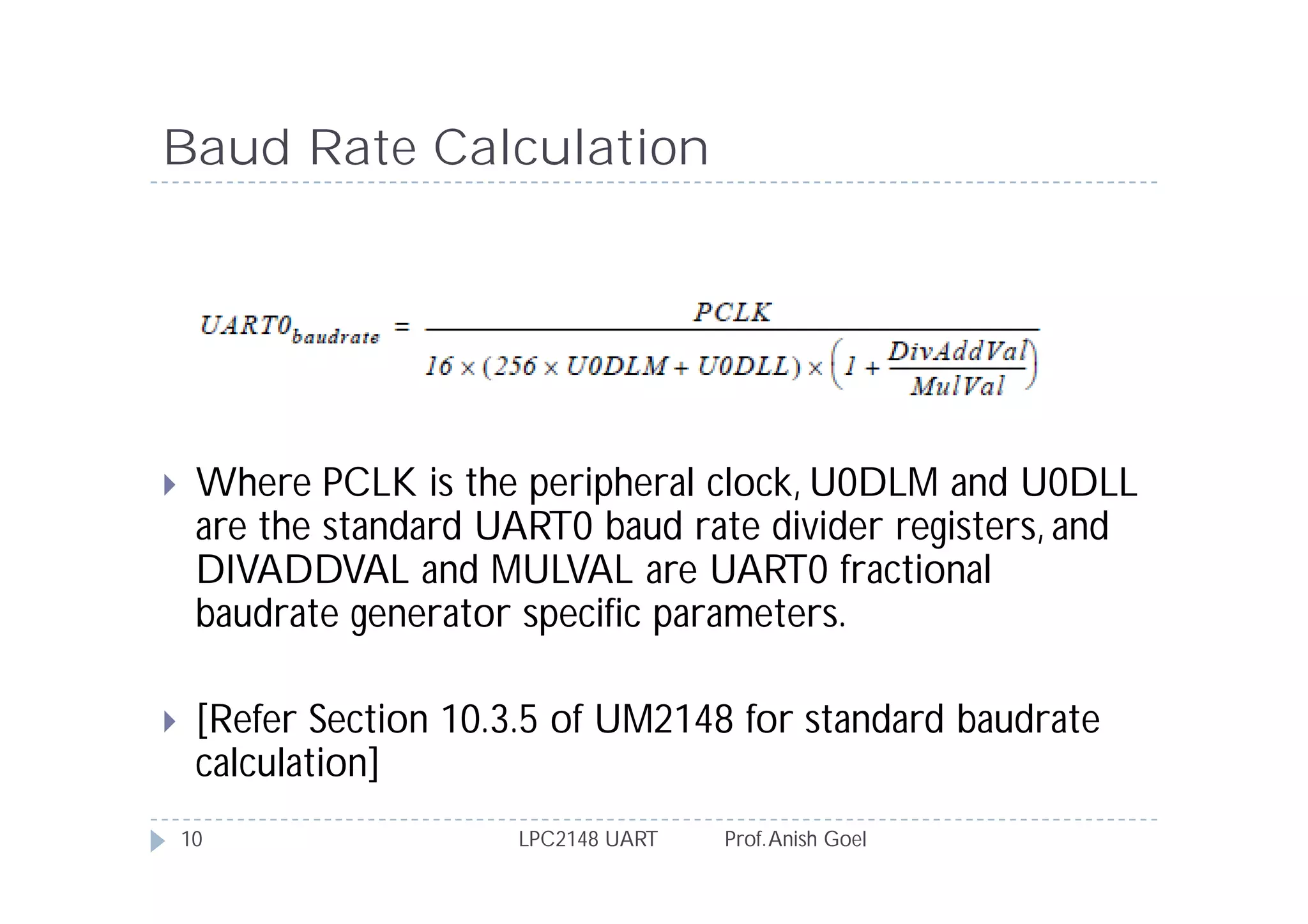 Baud Rate Calculation




    Where PCLK is the peripheral clock, U0DLM and U0DLL
     are the standard UART0 baud rate divider registers, and
     DIVADDVAL and MULVAL are UART0 fractional
     baudrate generator specific parameters.

    [Refer Section 10.3.5 of UM2148 for standard baudrate
     calculation]
    10                 LPC2148 UART   Prof. Anish Goel
 