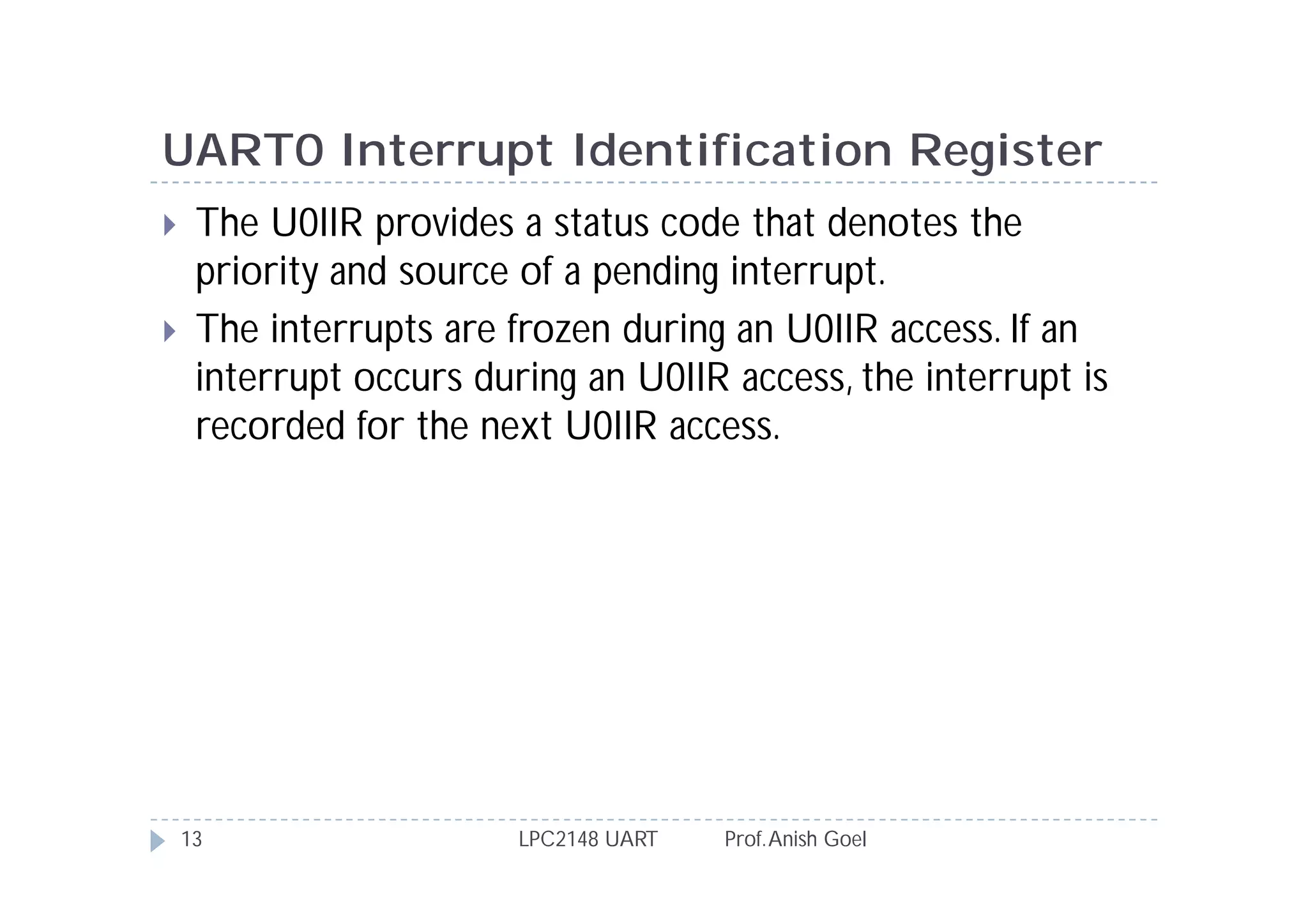 UART0 Interrupt Identification Register
    The U0IIR provides a status code that denotes the
     priority and source of a pending interrupt.
    The interrupts are frozen during an U0IIR access. If an
     interrupt occurs during an U0IIR access, the interrupt is
     recorded for the next U0IIR access.




    13                   LPC2148 UART   Prof. Anish Goel
 