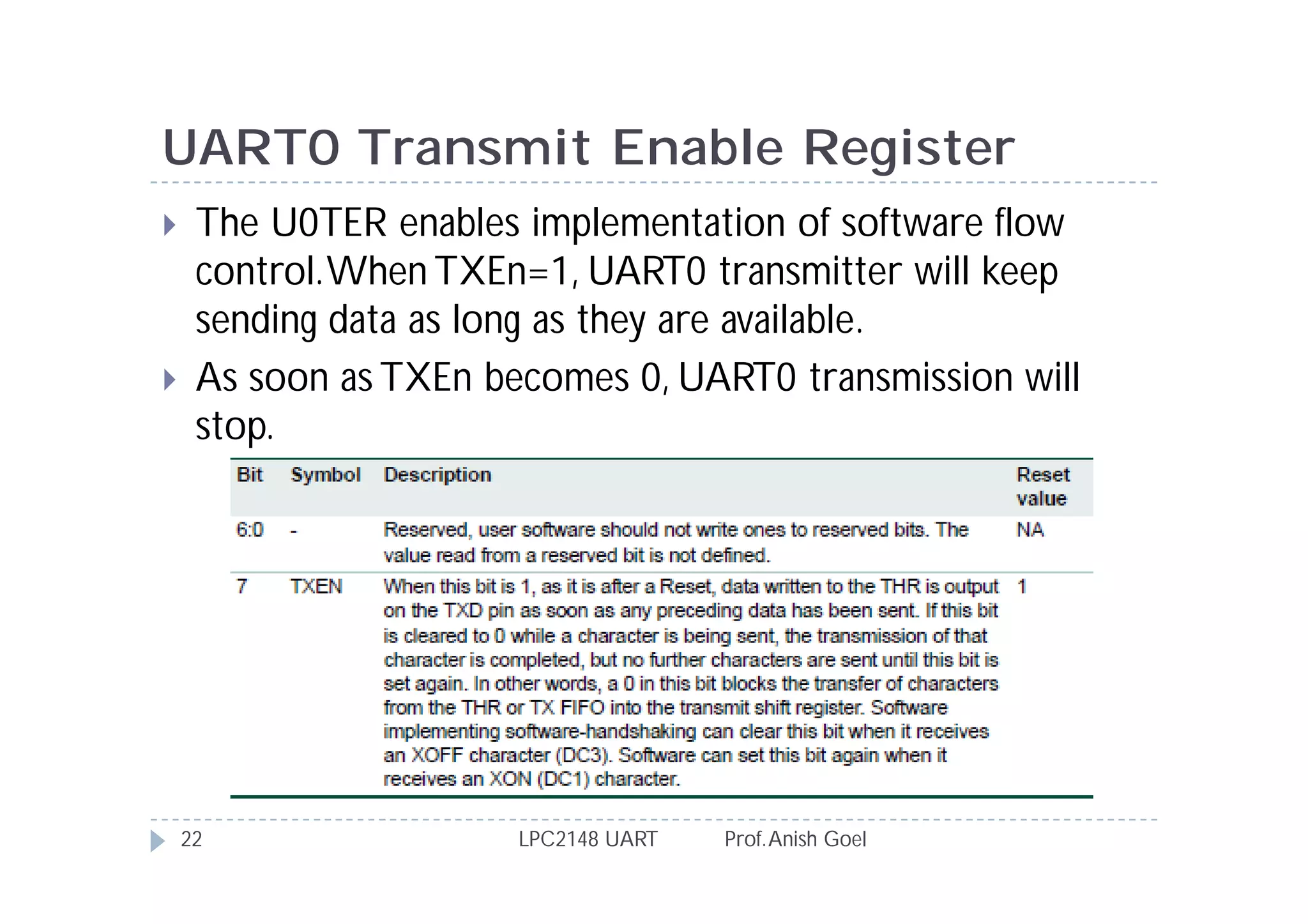 UART0 Transmit Enable Register
    The U0TER enables implementation of software flow
     control. When TXEn=1, UART0 transmitter will keep
     sending data as long as they are available.
    As soon as TXEn becomes 0, UART0 transmission will
     stop.




    22                 LPC2148 UART   Prof. Anish Goel
 