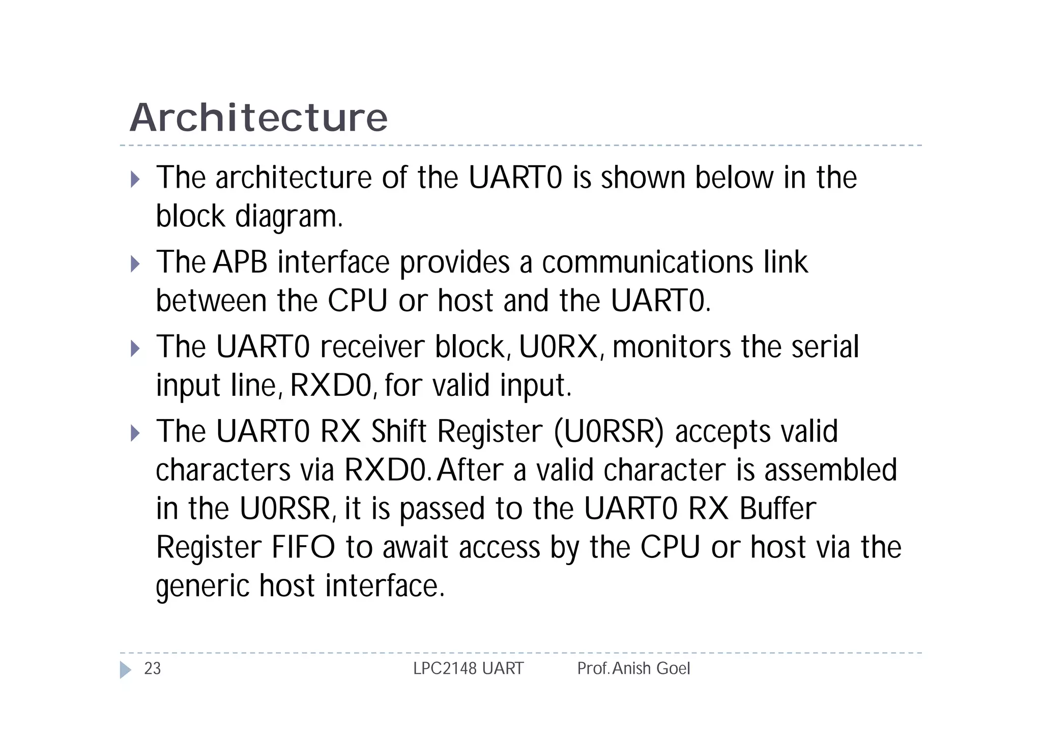 Architecture
    The architecture of the UART0 is shown below in the
     block diagram.
    The APB interface provides a communications link
     between the CPU or host and the UART0.
    The UART0 receiver block, U0RX, monitors the serial
     input line, RXD0, for valid input.
    The UART0 RX Shift Register (U0RSR) accepts valid
     characters via RXD0. After a valid character is assembled
     in the U0RSR, it is passed to the UART0 RX Buffer
     Register FIFO to await access by the CPU or host via the
     generic host interface.

    23                  LPC2148 UART   Prof. Anish Goel
 