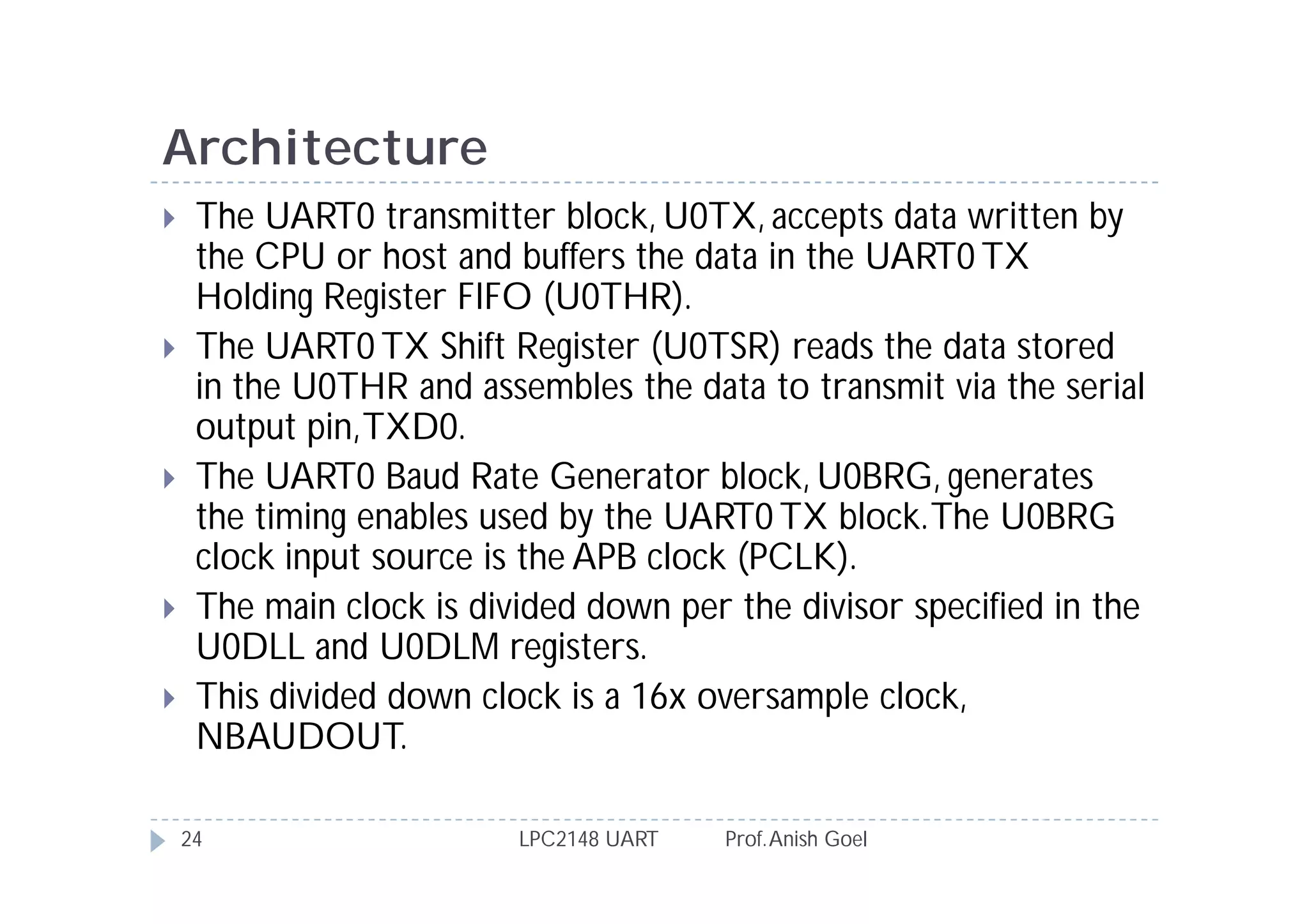 Architecture
    The UART0 transmitter block, U0TX, accepts data written by
     the CPU or host and buffers the data in the UART0 TX
     Holding Register FIFO (U0THR).
    The UART0 TX Shift Register (U0TSR) reads the data stored
     in the U0THR and assembles the data to transmit via the serial
     output pin, TXD0.
    The UART0 Baud Rate Generator block, U0BRG, generates
     the timing enables used by the UART0 TX block. The U0BRG
     clock input source is the APB clock (PCLK).
    The main clock is divided down per the divisor specified in the
     U0DLL and U0DLM registers.
    This divided down clock is a 16x oversample clock,
     NBAUDOUT.

    24                    LPC2148 UART   Prof. Anish Goel
 