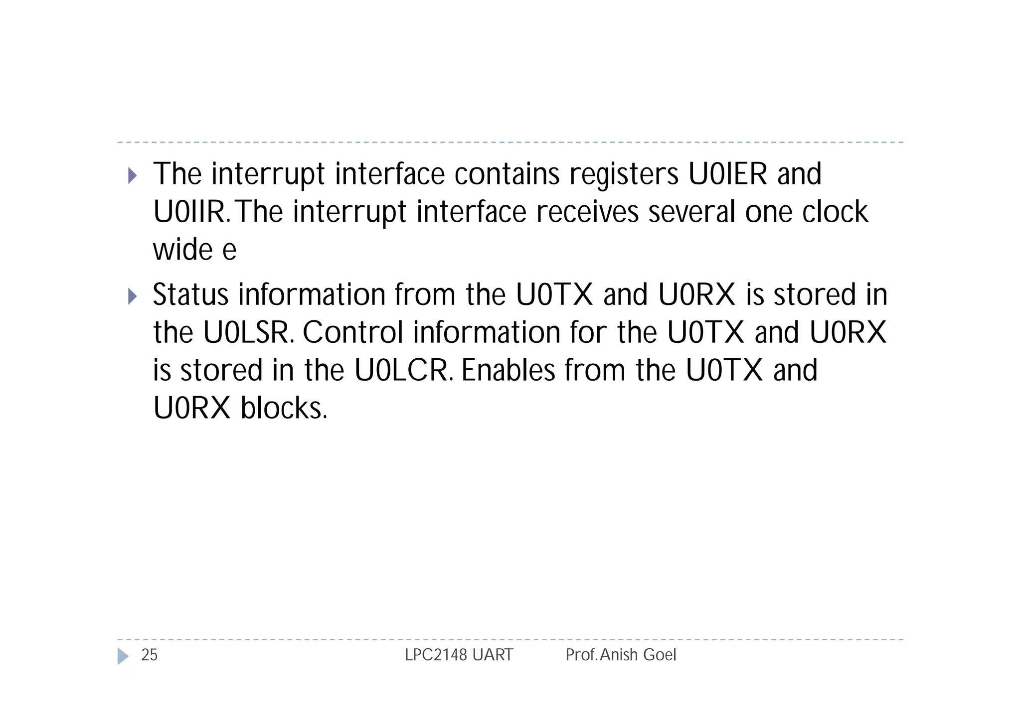     The interrupt interface contains registers U0IER and
     U0IIR. The interrupt interface receives several one clock
     wide e
    Status information from the U0TX and U0RX is stored in
     the U0LSR. Control information for the U0TX and U0RX
     is stored in the U0LCR. Enables from the U0TX and
     U0RX blocks.




    25                  LPC2148 UART   Prof. Anish Goel
 