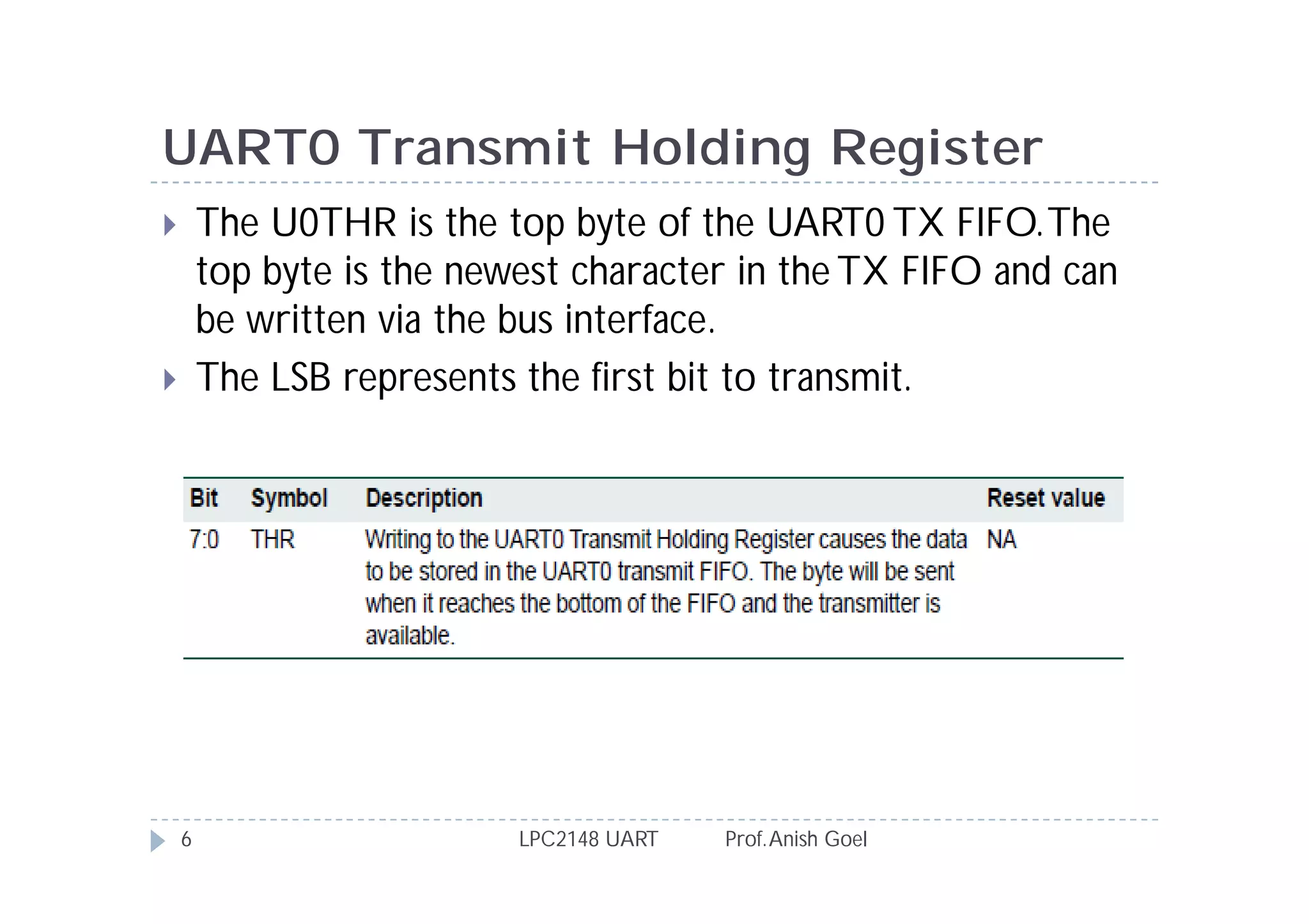 UART0 Transmit Holding Register
       The U0THR is the top byte of the UART0 TX FIFO. The
        top byte is the newest character in the TX FIFO and can
        be written via the bus interface.
       The LSB represents the first bit to transmit.




    6                      LPC2148 UART   Prof. Anish Goel
 