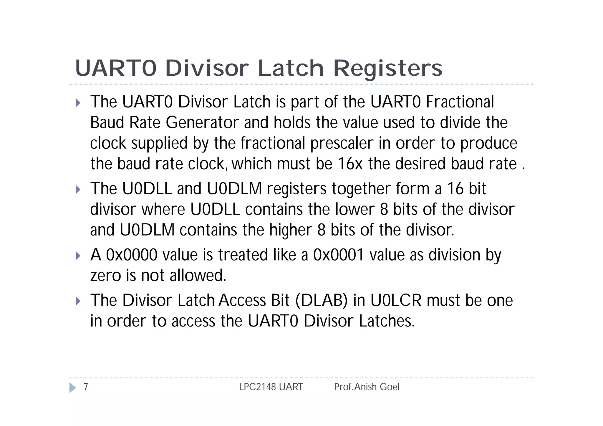 UART0 Divisor Latch Registers
       The UART0 Divisor Latch is part of the UART0 Fractional
        Baud Rate Generator and holds the value used to divide the
        clock supplied by the fractional prescaler in order to produce
        the baud rate clock, which must be 16x the desired baud rate .
       The U0DLL and U0DLM registers together form a 16 bit
        divisor where U0DLL contains the lower 8 bits of the divisor
        and U0DLM contains the higher 8 bits of the divisor.
       A 0x0000 value is treated like a 0x0001 value as division by
        zero is not allowed.
       The Divisor Latch Access Bit (DLAB) in U0LCR must be one
        in order to access the UART0 Divisor Latches.


    7                        LPC2148 UART   Prof. Anish Goel
 