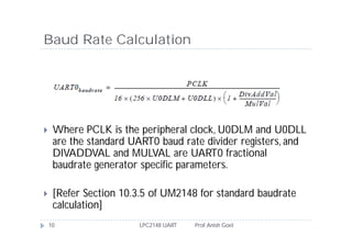 Baud Rate Calculation




    Where PCLK is the peripheral clock, U0DLM and U0DLL
     are the standard UART0 baud rate divider registers, and
     DIVADDVAL and MULVAL are UART0 fractional
     baudrate generator specific parameters.

    [Refer Section 10.3.5 of UM2148 for standard baudrate
     calculation]
    10                 LPC2148 UART   Prof. Anish Goel
 