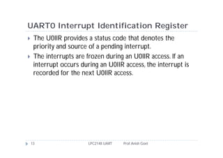 UART0 Interrupt Identification Register
    The U0IIR provides a status code that denotes the
     priority and source of a pending interrupt.
    The interrupts are frozen during an U0IIR access. If an
     interrupt occurs during an U0IIR access, the interrupt is
     recorded for the next U0IIR access.




    13                   LPC2148 UART   Prof. Anish Goel
 