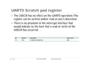 UART0 Scratch pad register
    The U0SCR has no effect on the UART0 operation. This
     register can be written and/or read at user’s discretion.
    There is no provision in the interrupt interface that
     would indicate to the host that a read or write of the
     U0SCR has occurred.




    20                   LPC2148 UART   Prof. Anish Goel
 