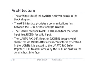 Architecture
    The architecture of the UART0 is shown below in the
     block diagram.
    The APB interface provides a communications link
     between the CPU or host and the UART0.
    The UART0 receiver block, U0RX, monitors the serial
     input line, RXD0, for valid input.
    The UART0 RX Shift Register (U0RSR) accepts valid
     characters via RXD0. After a valid character is assembled
     in the U0RSR, it is passed to the UART0 RX Buffer
     Register FIFO to await access by the CPU or host via the
     generic host interface.

    23                  LPC2148 UART   Prof. Anish Goel
 