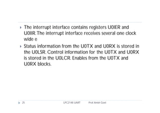     The interrupt interface contains registers U0IER and
     U0IIR. The interrupt interface receives several one clock
     wide e
    Status information from the U0TX and U0RX is stored in
     the U0LSR. Control information for the U0TX and U0RX
     is stored in the U0LCR. Enables from the U0TX and
     U0RX blocks.




    25                  LPC2148 UART   Prof. Anish Goel
 