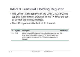 UART0 Transmit Holding Register
       The U0THR is the top byte of the UART0 TX FIFO. The
        top byte is the newest character in the TX FIFO and can
        be written via the bus interface.
       The LSB represents the first bit to transmit.




    6                      LPC2148 UART   Prof. Anish Goel
 