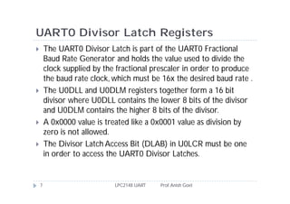 UART0 Divisor Latch Registers
       The UART0 Divisor Latch is part of the UART0 Fractional
        Baud Rate Generator and holds the value used to divide the
        clock supplied by the fractional prescaler in order to produce
        the baud rate clock, which must be 16x the desired baud rate .
       The U0DLL and U0DLM registers together form a 16 bit
        divisor where U0DLL contains the lower 8 bits of the divisor
        and U0DLM contains the higher 8 bits of the divisor.
       A 0x0000 value is treated like a 0x0001 value as division by
        zero is not allowed.
       The Divisor Latch Access Bit (DLAB) in U0LCR must be one
        in order to access the UART0 Divisor Latches.


    7                        LPC2148 UART   Prof. Anish Goel
 