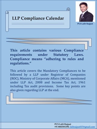 This article covers the Mandatory Compliances to be
followed by a LLP under Registrar of Companies
(ROC), Ministry of Corporate Affairs (MCA), mentioned
under LLP Act, 2008 and Income Tax Act, 1961
including Tax audit provisions. Some key points are
also given regarding LLP at the end.
PCS Lalit Rajput
+91 8802581290, lalitrajput537@gmail.com
This article contains various Compliance
requirements under Statutory Laws.
Compliance means “adhering to rules and
regulations.”
LLP Compliance Calendar
PCS Lalit Rajput
 