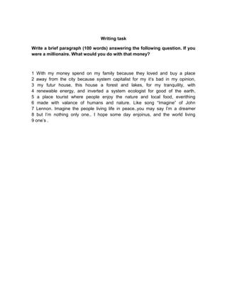 Writing task
Write a brief paragraph (100 words) answering the following question. If you
were a millionaire. What would you do with that money?

1 With my money spend on my family because they loved and buy a place
2 away from the city because system capitalist for my it’s bad in my opinion,
3 my futur house, this house a forest and lakes, for my tranquility, with
4 renewable energy, and inverted a system ecologist for good of the earth,
5 a place tourist where people enjoy the nature and local food, everithing
6 made with valance of humans and nature. Like song “Imagine” of John
7 Lennon. Imagine the people living life in peace..you may say I’m a dreamer
8 but I’m nothing only one.. I hope some day enjoinus, and the world living
9 one’s .

 