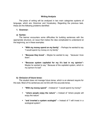 Writing Analysis
The piece of writing will be analyzed in two main categories systems of
language, which are: Grammar and Vocabulary. Regarding the previous task,
these are the following problems identified:
1. Grammar:
a) Syntax:
The learner encounters some difficulties for building sentences with the
appropriate structure, an issue that makes the idea complicated to understand at
the beginning, as in these examples:


“With my money spend on my family” - Perhaps he wanted to say
“I would spend my money on my family”



“Because they loved” – Maybe he wanted to say
them”.



“Because system capitalist for my it’s bad in my opinion”Maybe he wanted to say “ Because of the capitalist system, which in
my opinion it’s bad”

“because I love

b) Omission of future tense:
The student does not manage future tense, which is an element require for
this task. Most of his sentences are not link with the accurate tense.


“With my money spend” - Instead of “I would spend my money”



“where people enjoy the nature” – Instead of “where people will
enjoy the nature”



“and inverted a system ecologist” – Instead of “I will invest in a
ecological system”.

 