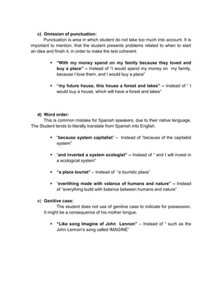 c) Omission of punctuation:
Punctuation is area in which student do not take too much into account. It is
important to mention, that the student presents problems related to when to start
an idea and finish it, in order to make the text coherent.


“With my money spend on my family because they loved and
buy a place” – Instead of “I would spend my money on my family,
because I love them, and I would buy a place”



“my future house, this house a forest and lakes” – Instead of “ I
would buy a house, which will have a forest and lakes”

d) Word order:
This is common mistake for Spanish speakers, due to their native language.
The Student tends to literally translate from Spanish into English.


“because system capitalist” – Instead of “because of the capitalist
system”



“and inverted a system ecologist” – Instead of “ and I will invest in
a ecological system”



“a place tourist” – Instead of “a touristic place”



“everithing made with valance of humans and nature” – Instead
of “everything build with balance between humans and nature”

e) Genitive case:
The student does not use of genitive case to indicate for possession.
It might be a consequence of his mother tongue.


“Like song Imagine of John Lennon” – Instead of “ such as the
John Lennon’s song called IMAGINE”

 